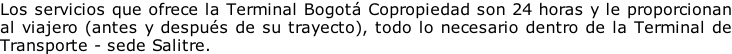 Los servicios que ofrece la Terminal Bogotá Copropiedad son 24 horas y le proporcionan  al viajero (antes y después de su trayecto), todo lo necesario dentro de la Terminal de Transporte - sede Salitre.
